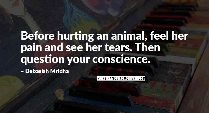 Debasish Mridha Quotes: Before hurting an animal, feel her pain and see her tears. Then question your conscience.