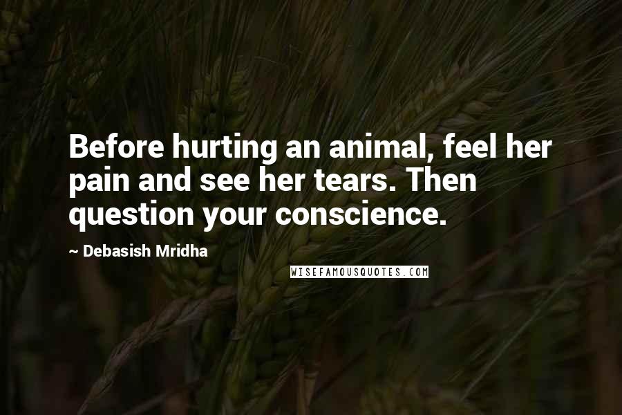Debasish Mridha Quotes: Before hurting an animal, feel her pain and see her tears. Then question your conscience.