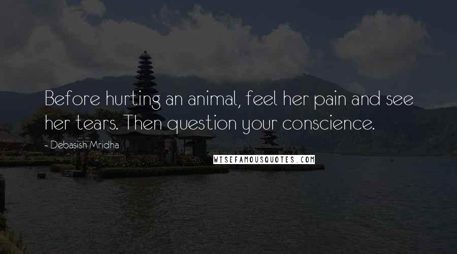 Debasish Mridha Quotes: Before hurting an animal, feel her pain and see her tears. Then question your conscience.