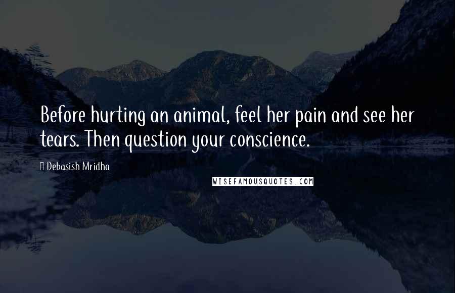 Debasish Mridha Quotes: Before hurting an animal, feel her pain and see her tears. Then question your conscience.