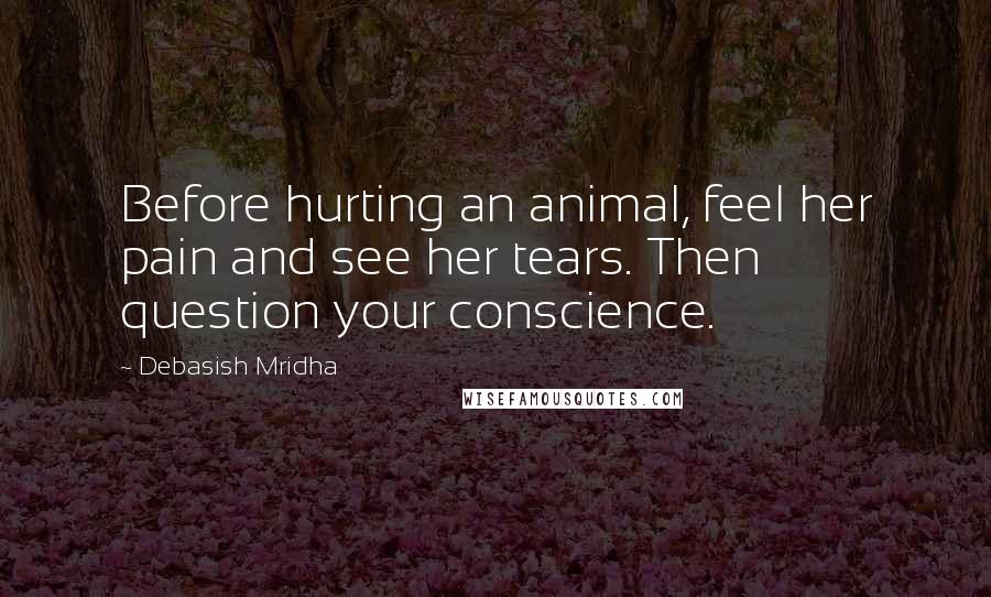Debasish Mridha Quotes: Before hurting an animal, feel her pain and see her tears. Then question your conscience.