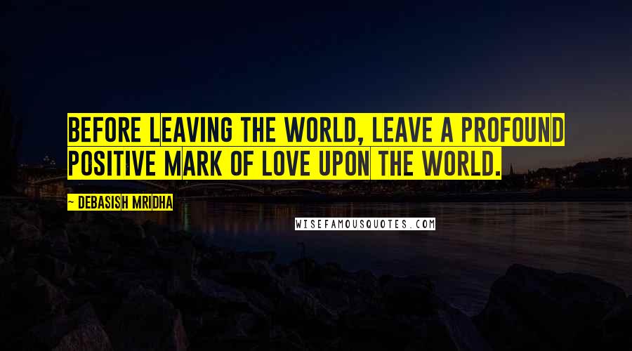 Debasish Mridha Quotes: Before leaving the world, leave a profound positive mark of love upon the world.