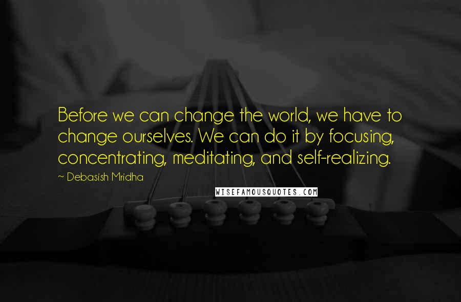 Debasish Mridha Quotes: Before we can change the world, we have to change ourselves. We can do it by focusing, concentrating, meditating, and self-realizing.