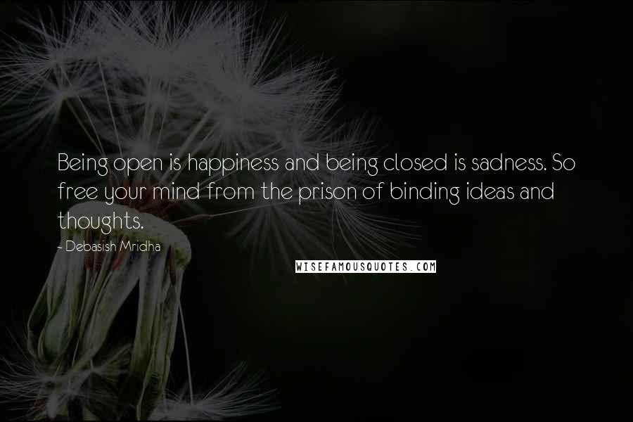 Debasish Mridha Quotes: Being open is happiness and being closed is sadness. So free your mind from the prison of binding ideas and thoughts.