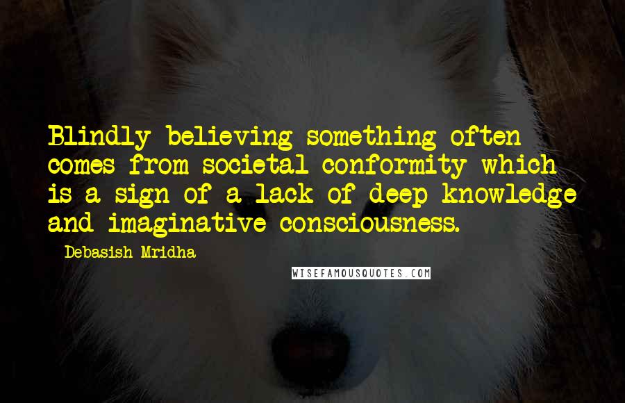 Debasish Mridha Quotes: Blindly believing something often comes from societal conformity which is a sign of a lack of deep knowledge and imaginative consciousness.