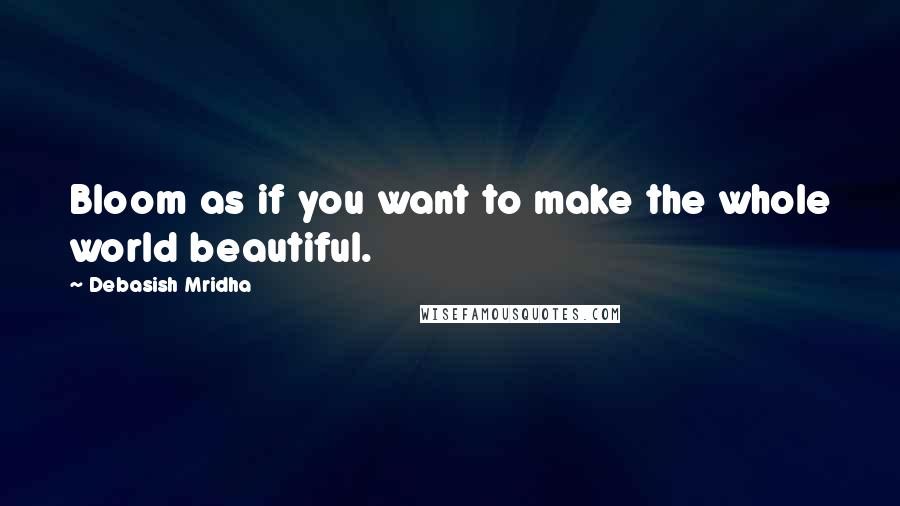 Debasish Mridha Quotes: Bloom as if you want to make the whole world beautiful.