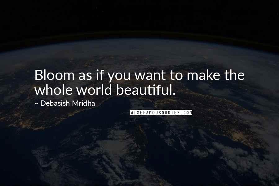 Debasish Mridha Quotes: Bloom as if you want to make the whole world beautiful.