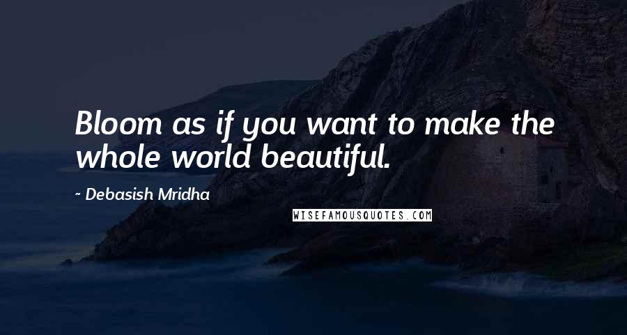 Debasish Mridha Quotes: Bloom as if you want to make the whole world beautiful.