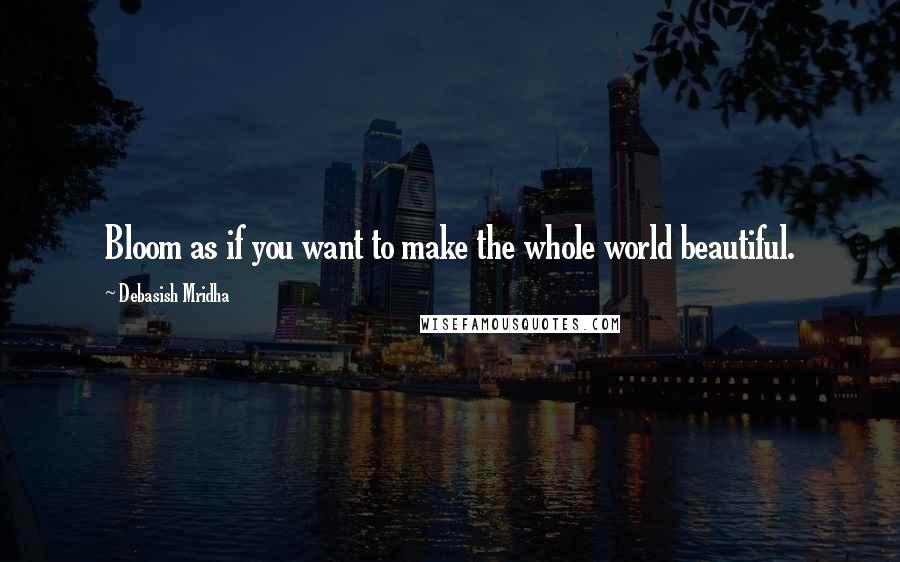 Debasish Mridha Quotes: Bloom as if you want to make the whole world beautiful.