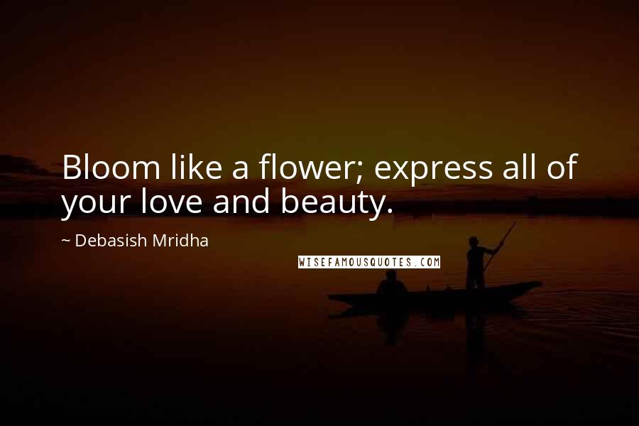 Debasish Mridha Quotes: Bloom like a flower; express all of your love and beauty.