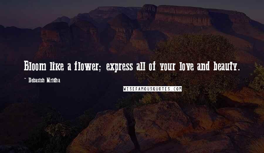 Debasish Mridha Quotes: Bloom like a flower; express all of your love and beauty.