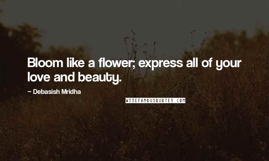 Debasish Mridha Quotes: Bloom like a flower; express all of your love and beauty.