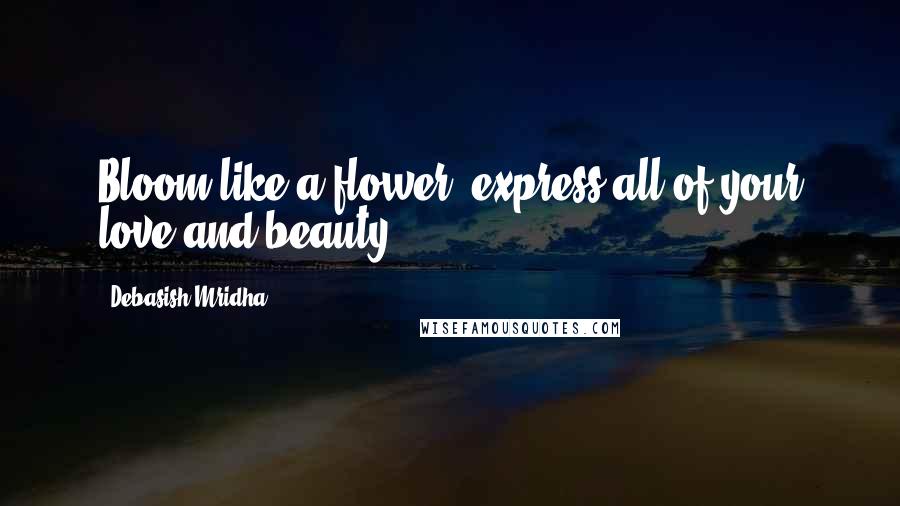 Debasish Mridha Quotes: Bloom like a flower; express all of your love and beauty.