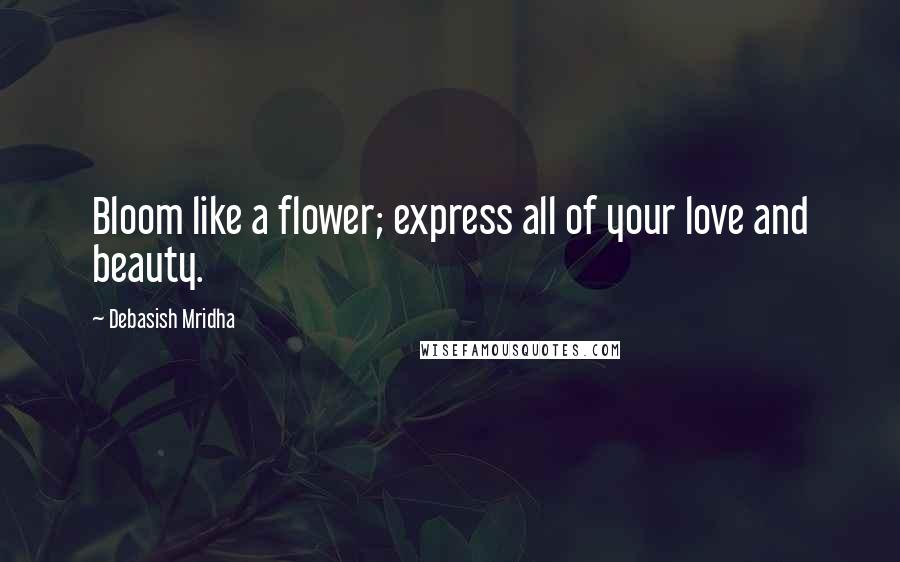Debasish Mridha Quotes: Bloom like a flower; express all of your love and beauty.