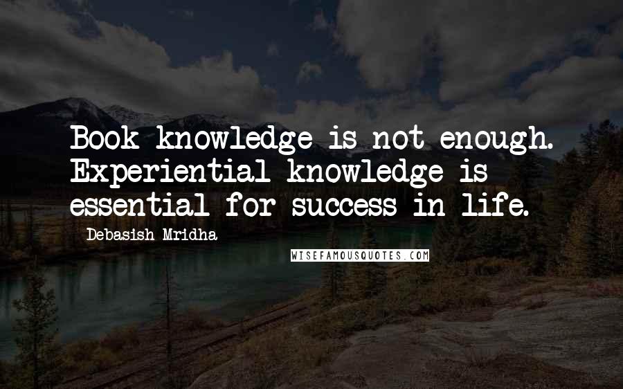 Debasish Mridha Quotes: Book knowledge is not enough. Experiential knowledge is essential for success in life.