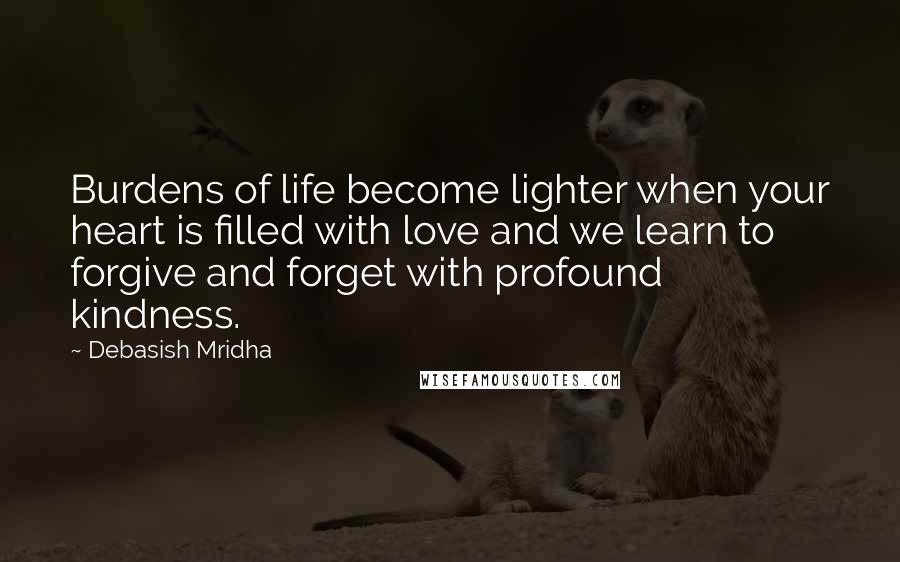 Debasish Mridha Quotes: Burdens of life become lighter when your heart is filled with love and we learn to forgive and forget with profound kindness.