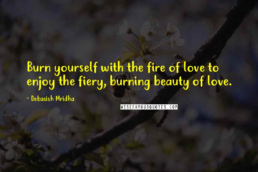 Debasish Mridha Quotes: Burn yourself with the fire of love to enjoy the fiery, burning beauty of love.