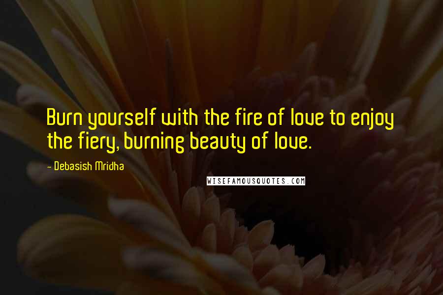 Debasish Mridha Quotes: Burn yourself with the fire of love to enjoy the fiery, burning beauty of love.