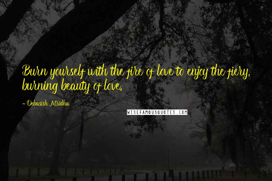 Debasish Mridha Quotes: Burn yourself with the fire of love to enjoy the fiery, burning beauty of love.