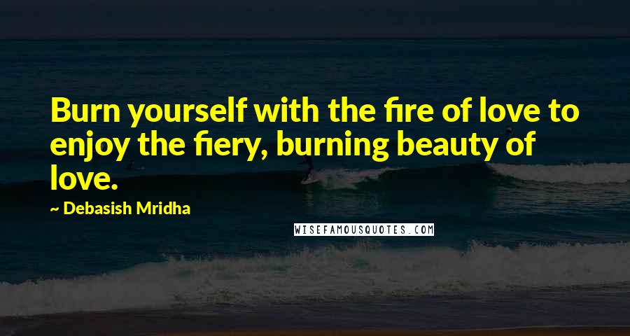 Debasish Mridha Quotes: Burn yourself with the fire of love to enjoy the fiery, burning beauty of love.