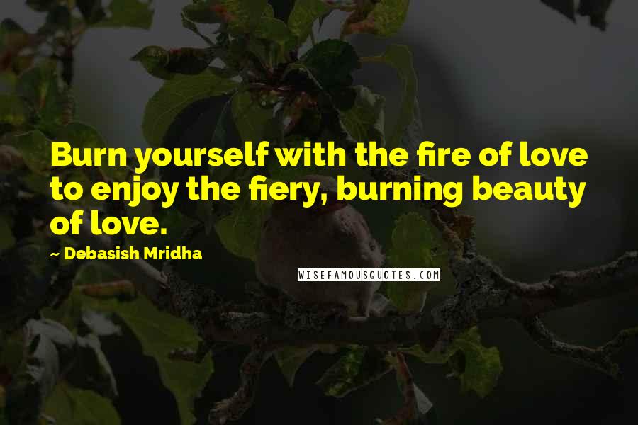 Debasish Mridha Quotes: Burn yourself with the fire of love to enjoy the fiery, burning beauty of love.
