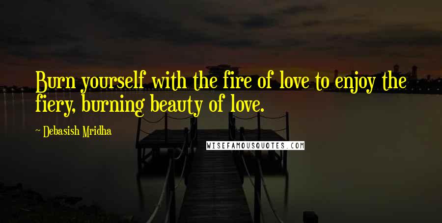 Debasish Mridha Quotes: Burn yourself with the fire of love to enjoy the fiery, burning beauty of love.