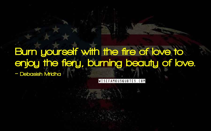 Debasish Mridha Quotes: Burn yourself with the fire of love to enjoy the fiery, burning beauty of love.