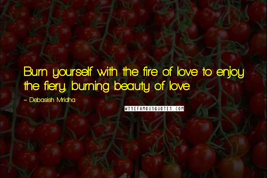 Debasish Mridha Quotes: Burn yourself with the fire of love to enjoy the fiery, burning beauty of love.