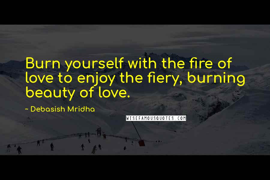 Debasish Mridha Quotes: Burn yourself with the fire of love to enjoy the fiery, burning beauty of love.