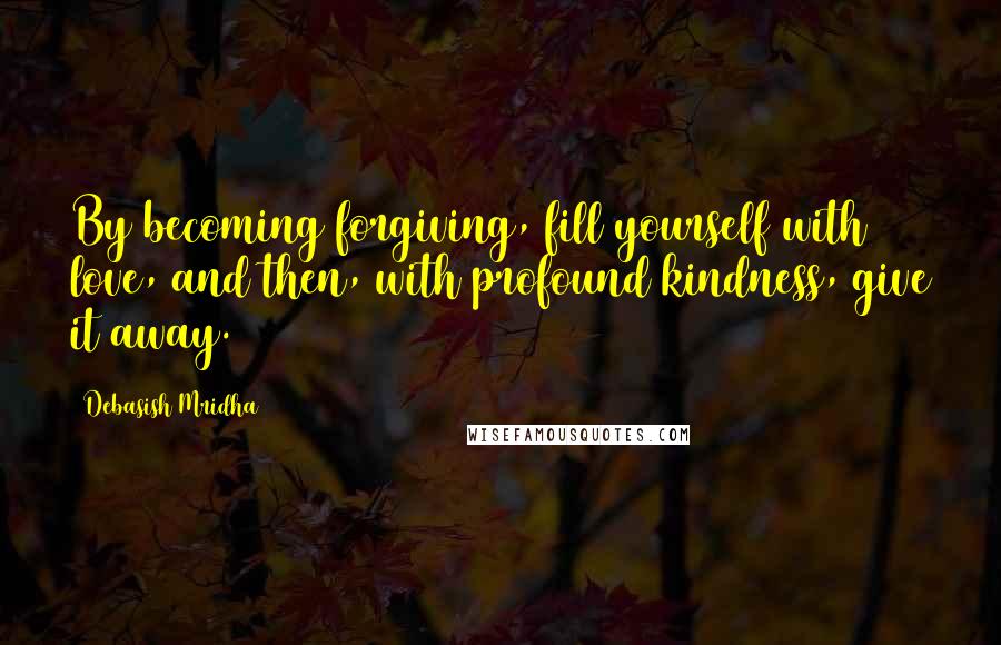 Debasish Mridha Quotes: By becoming forgiving, fill yourself with love, and then, with profound kindness, give it away.