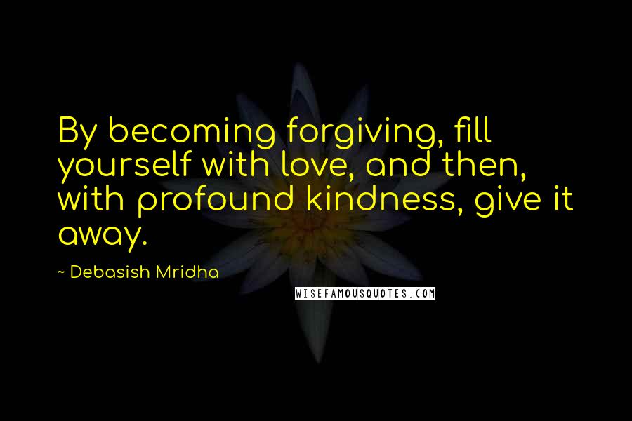 Debasish Mridha Quotes: By becoming forgiving, fill yourself with love, and then, with profound kindness, give it away.