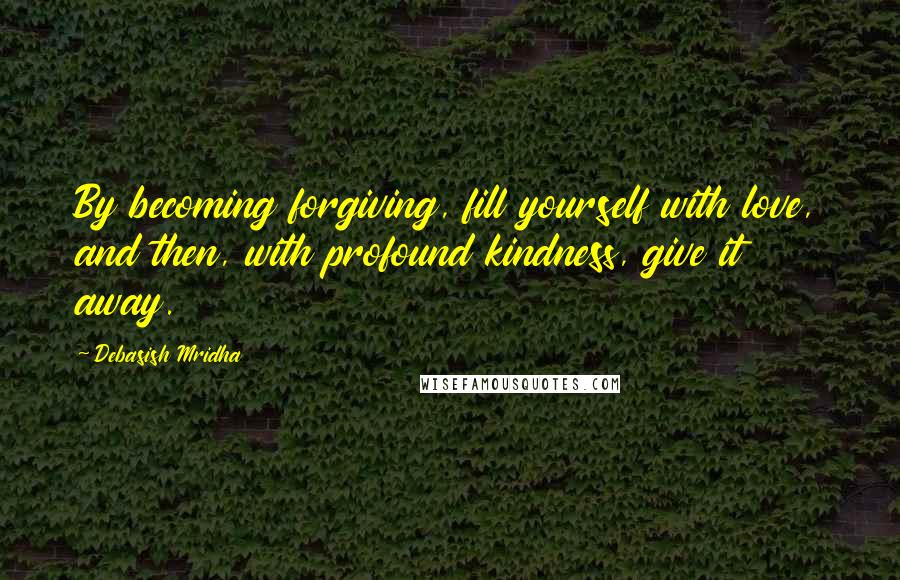 Debasish Mridha Quotes: By becoming forgiving, fill yourself with love, and then, with profound kindness, give it away.