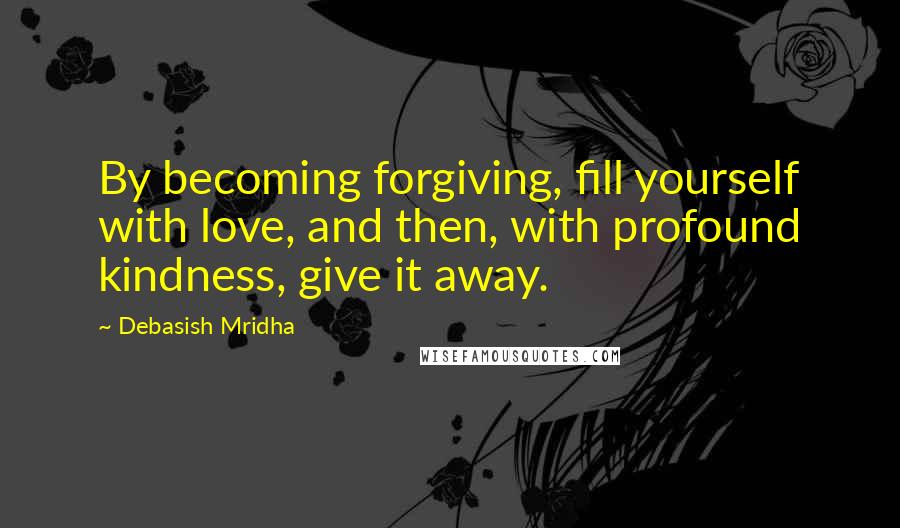 Debasish Mridha Quotes: By becoming forgiving, fill yourself with love, and then, with profound kindness, give it away.