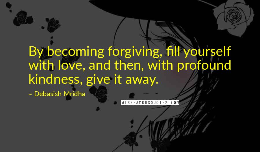 Debasish Mridha Quotes: By becoming forgiving, fill yourself with love, and then, with profound kindness, give it away.