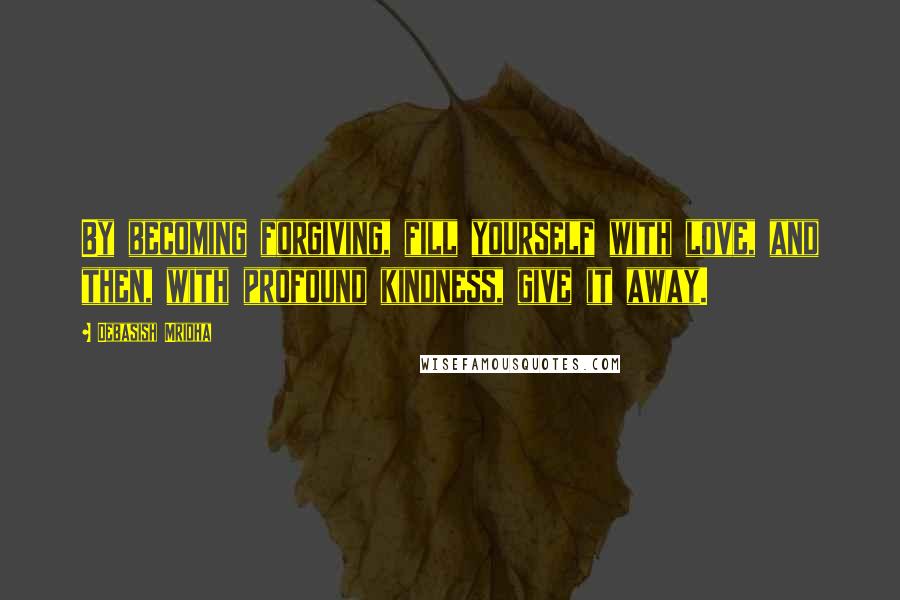 Debasish Mridha Quotes: By becoming forgiving, fill yourself with love, and then, with profound kindness, give it away.