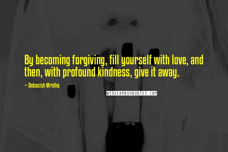 Debasish Mridha Quotes: By becoming forgiving, fill yourself with love, and then, with profound kindness, give it away.