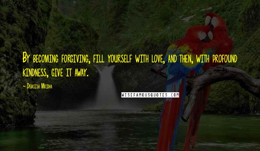 Debasish Mridha Quotes: By becoming forgiving, fill yourself with love, and then, with profound kindness, give it away.