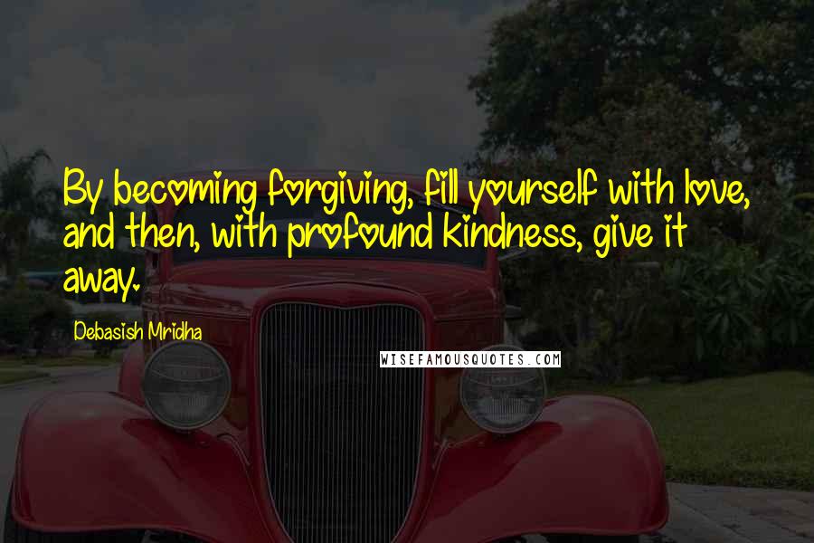 Debasish Mridha Quotes: By becoming forgiving, fill yourself with love, and then, with profound kindness, give it away.