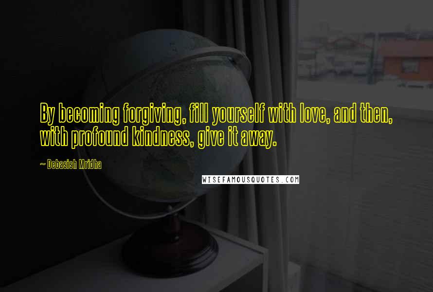 Debasish Mridha Quotes: By becoming forgiving, fill yourself with love, and then, with profound kindness, give it away.