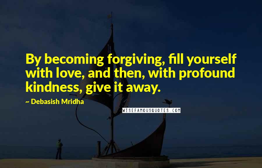 Debasish Mridha Quotes: By becoming forgiving, fill yourself with love, and then, with profound kindness, give it away.