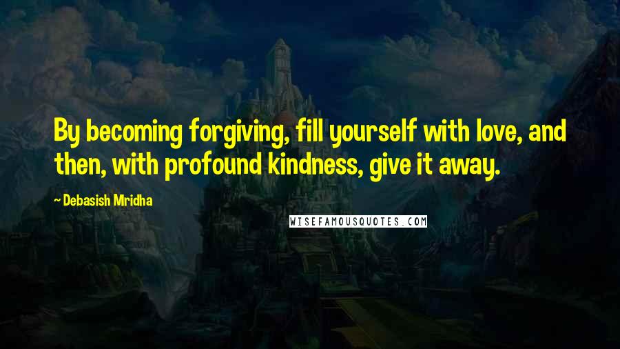 Debasish Mridha Quotes: By becoming forgiving, fill yourself with love, and then, with profound kindness, give it away.