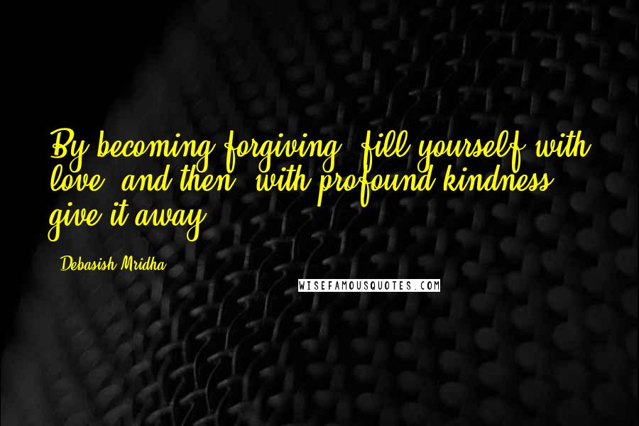 Debasish Mridha Quotes: By becoming forgiving, fill yourself with love, and then, with profound kindness, give it away.