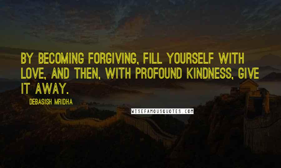 Debasish Mridha Quotes: By becoming forgiving, fill yourself with love, and then, with profound kindness, give it away.