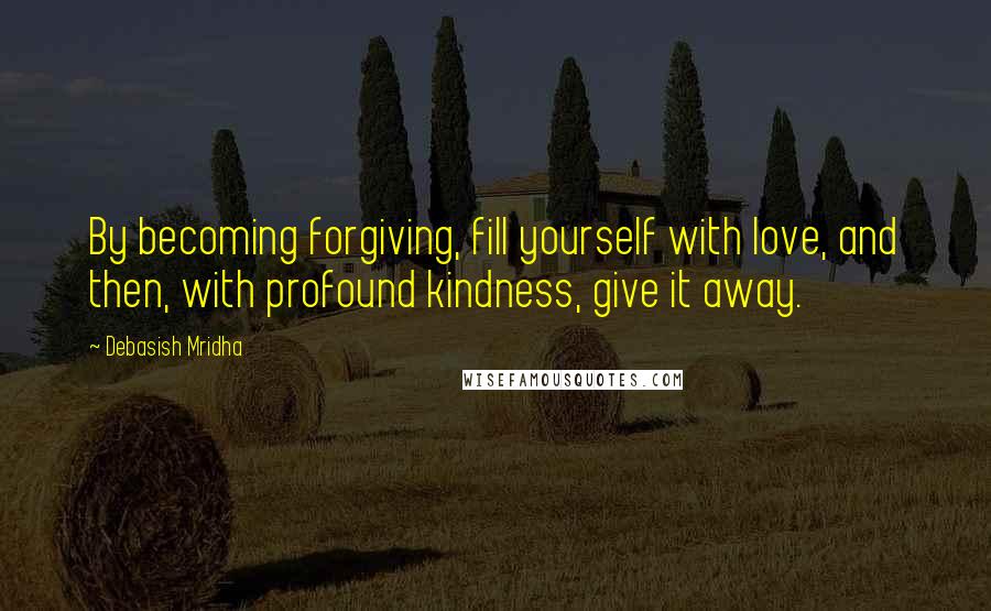Debasish Mridha Quotes: By becoming forgiving, fill yourself with love, and then, with profound kindness, give it away.