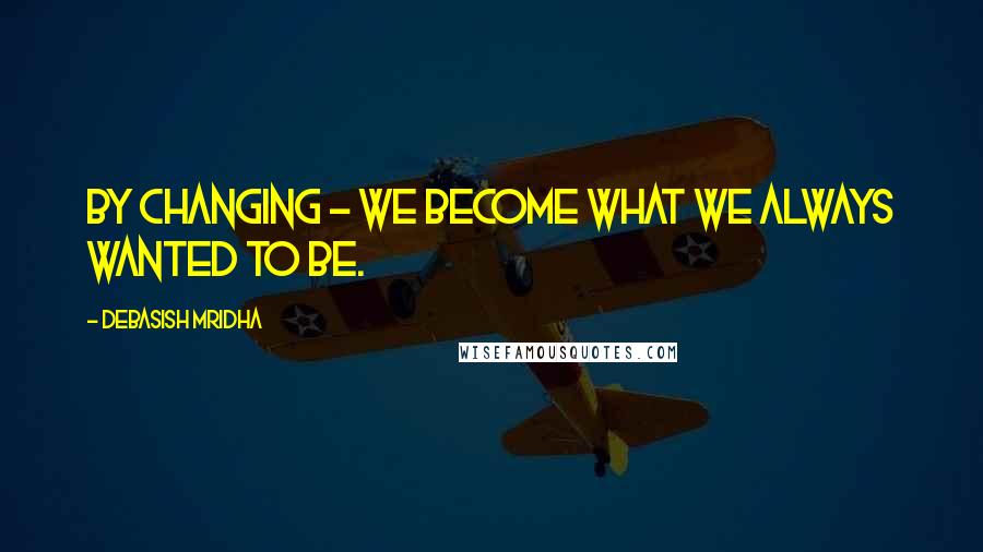 Debasish Mridha Quotes: By changing - we become what we always wanted to be.