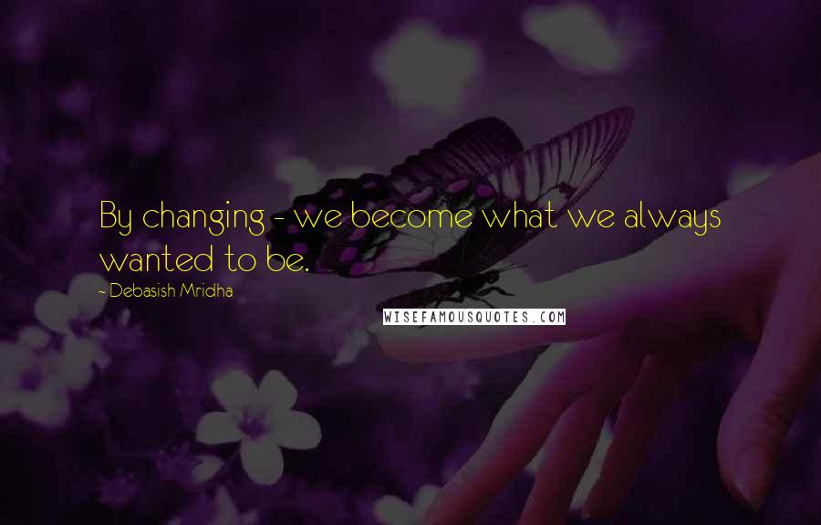 Debasish Mridha Quotes: By changing - we become what we always wanted to be.