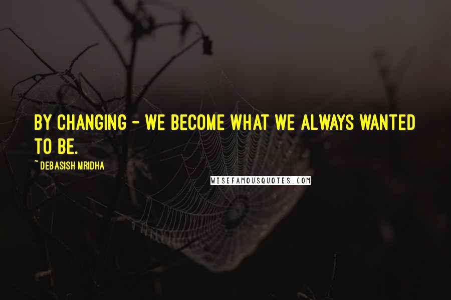 Debasish Mridha Quotes: By changing - we become what we always wanted to be.