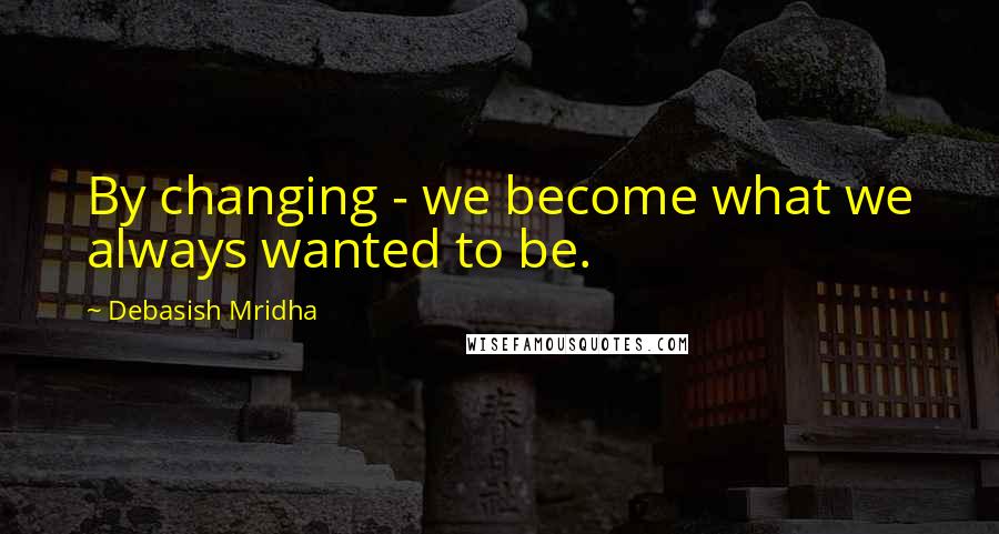 Debasish Mridha Quotes: By changing - we become what we always wanted to be.