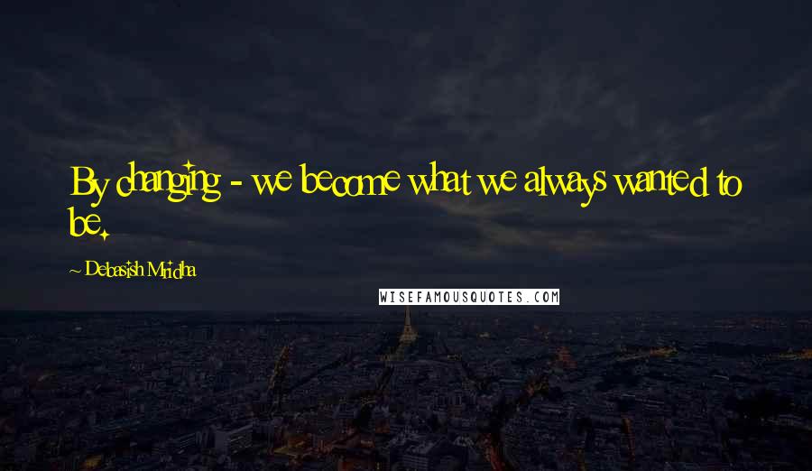 Debasish Mridha Quotes: By changing - we become what we always wanted to be.