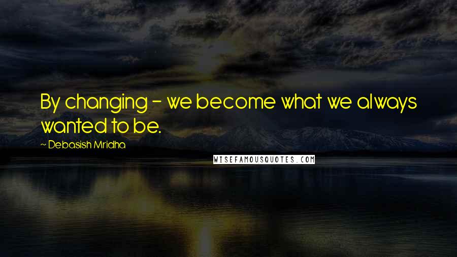 Debasish Mridha Quotes: By changing - we become what we always wanted to be.